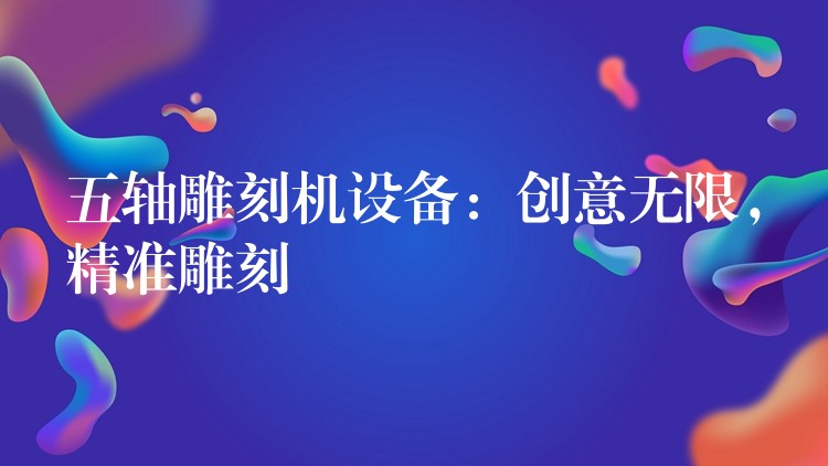 五轴雕刻机设备：创意无限，精准雕刻