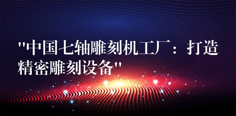 “中国七轴雕刻机工厂：打造精密雕刻设备”
