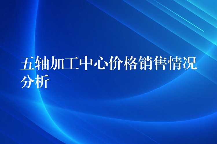 五轴加工中心价格销售情况分析