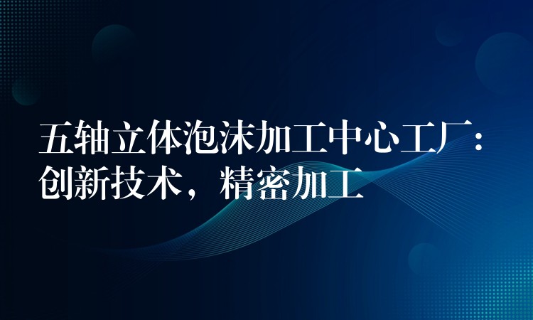 五轴立体泡沫加工中心工厂: 创新技术，精密加工